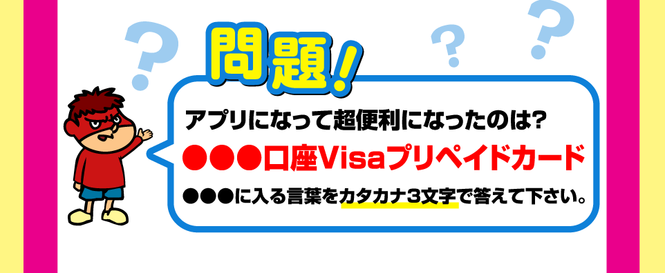 問題！アプリになって超便利になったものは？　●●●口座Visaプリペイドカード　●●●に入る言葉をカタカナ3文字で答えて下さい。