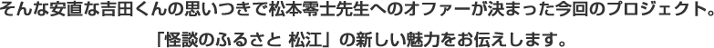 そんな安直な吉田くんの思いつきで松本零士先生へのオファーが決まった今回のプロジェクト。「怪談のふるさと 松江」の新しい魅力をお伝えします。