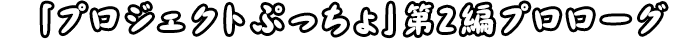 「プロジェクトぷっちょ」第2編プロローグ